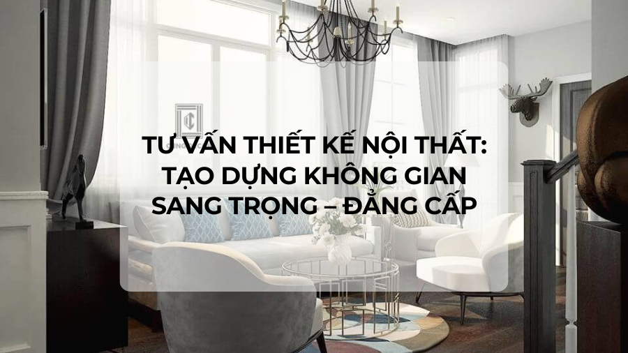 Tư vấn thiết kế nội thất: Tạo dựng không gian sang trọng - đẳng cấp