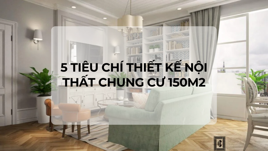 5 TIÊU CHÍ THIẾT KẾ NỘI THẤT CHUNG CƯ 150M2