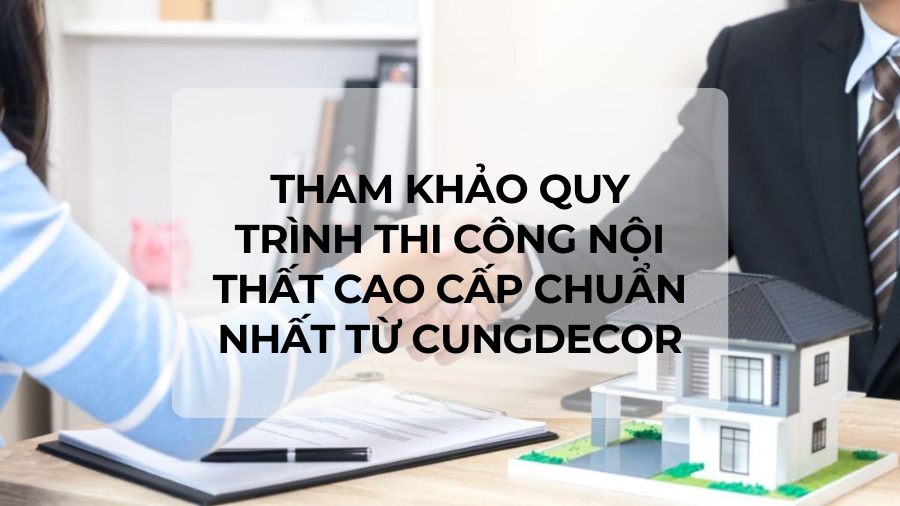 [QUY TRÌNH] Tham khảo Quy trình thi công nội thất cao cấp chuẩn nhất từ Cungdecor